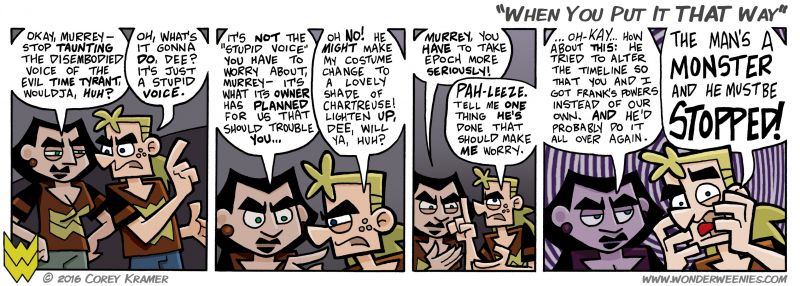Wonder Weenies :: Alternate timelines are tricky things to write... the way I see it, if one were to happen, nobody would ever know because, well, unless you were the one that changed everything, how would you know? From your perspective, everything is how it's always supposed to be.  The only time a character should remember an alternate timeline is if they created it themselves, thus making them aware, or it is convenient for the plot or to tell a joke.  ...what? 