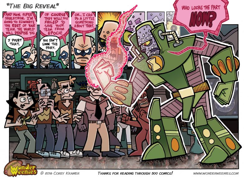 Wonder Weenies :: This is it! Comic number 500! I had to make this one double sized as the 500th comic only comes around once... possibly twice if I lost count somewhere along the way.  If I had to change one thing about this comic, I'd have shown more of J'ho S'hmo... I forgot to draw him in and didn't realize it until I had inked in most of the rest of the heroes... D'oh! Well, obscured by Epoch's arm or no, he's in there! Hope you are enjoying the comic and will still with me for another 500 or so! Hopefully many more than that... I am a huge!